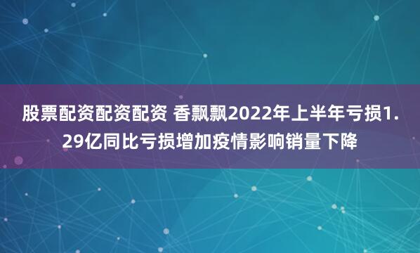 股票配资配资配资 香飘飘2022年上半年亏损1.29亿同比亏损增加疫情影响销量下降