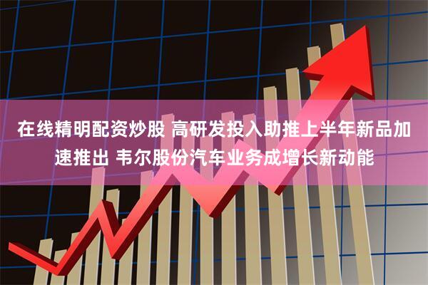 在线精明配资炒股 高研发投入助推上半年新品加速推出 韦尔股份汽车业务成增长新动能