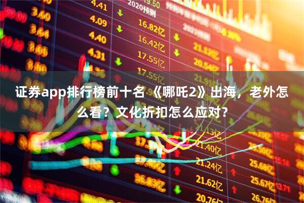 证券app排行榜前十名 《哪吒2》出海，老外怎么看？文化折扣怎么应对？