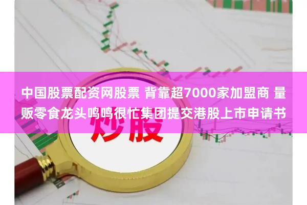 中国股票配资网股票 背靠超7000家加盟商 量贩零食龙头鸣鸣很忙集团提交港股上市申请书