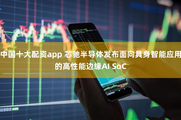 中国十大配资app 芯驰半导体发布面向具身智能应用的高性能边缘AI SoC