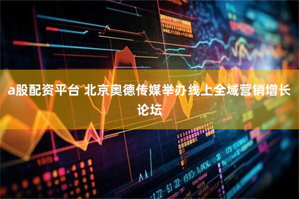 a股配资平台 北京奥德传媒举办线上全域营销增长论坛