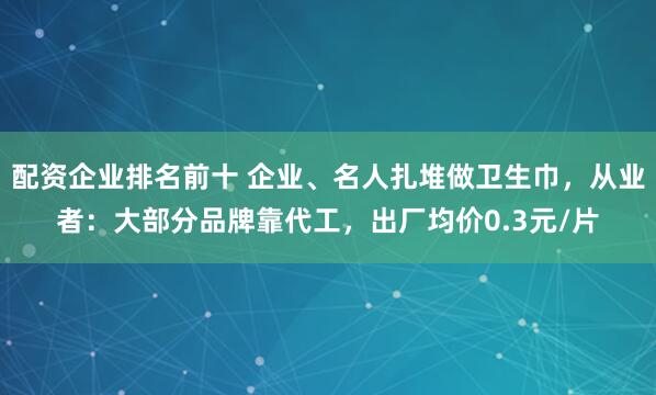 配资企业排名前十 企业、名人扎堆做卫生巾，从业者：大部分品牌靠代工，出厂均价0.3元/片