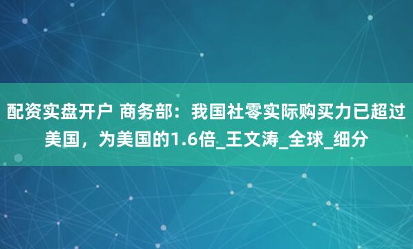 配资实盘开户 商务部：我国社零实际购买力已超过美国，为美国的1.6倍_王文涛_全球_细分