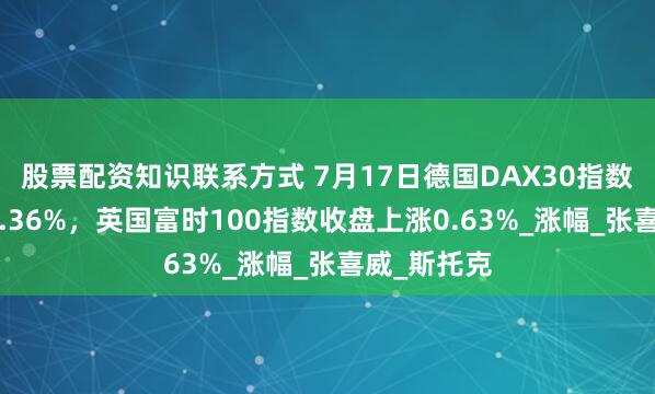 股票配资知识联系方式 7月17日德国DAX30指数收盘上涨1.36%，英国富时100指数收盘上涨0.63%_涨幅_张喜威_斯托克