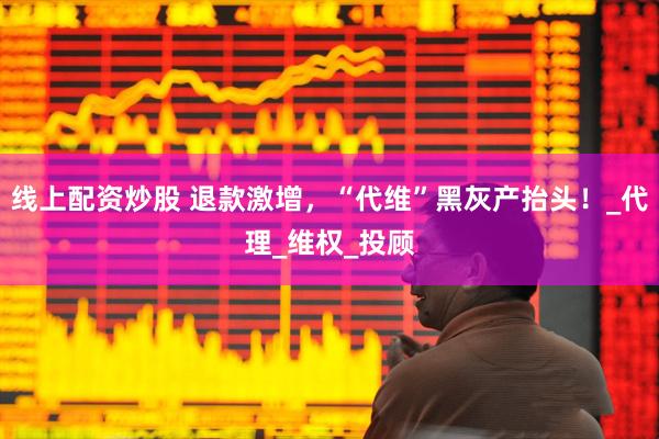 线上配资炒股 退款激增，“代维”黑灰产抬头！_代理_维权_投顾