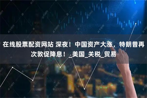 在线股票配资网站 深夜！中国资产大涨，特朗普再次敦促降息！_美国_关税_贸易