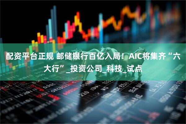 配资平台正规 邮储银行百亿入局！AIC将集齐“六大行”_投资公司_科技_试点