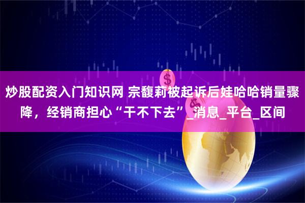 炒股配资入门知识网 宗馥莉被起诉后娃哈哈销量骤降，经销商担心“干不下去”_消息_平台_区间