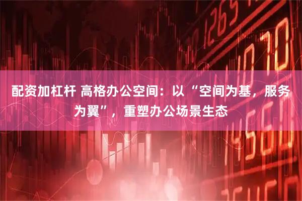 配资加杠杆 高格办公空间：以 “空间为基，服务为翼”，重塑办公场景生态