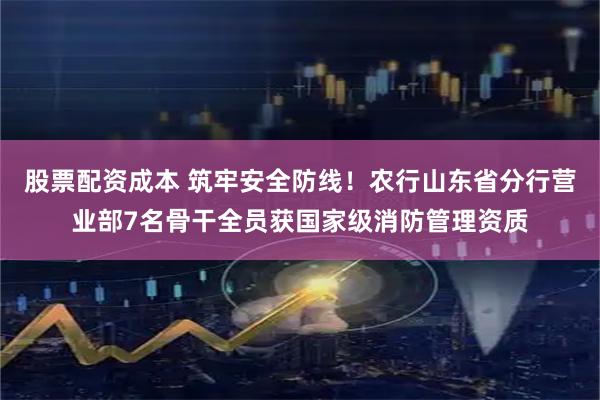 股票配资成本 筑牢安全防线！农行山东省分行营业部7名骨干全员获国家级消防管理资质