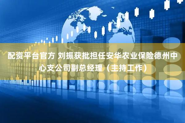 配资平台官方 刘振获批担任安华农业保险德州中心支公司副总经理（主持工作）