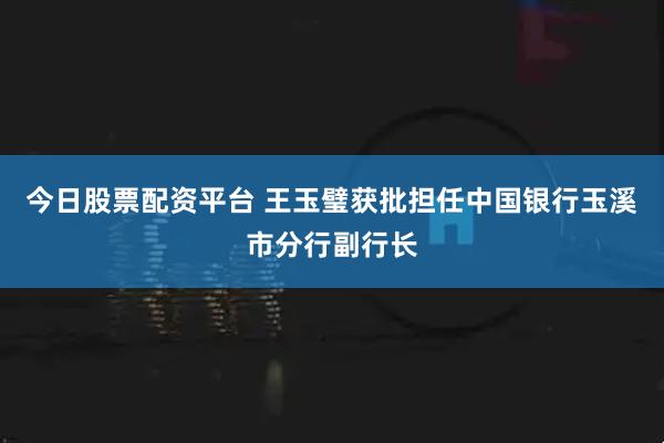 今日股票配资平台 王玉璧获批担任中国银行玉溪市分行副行长