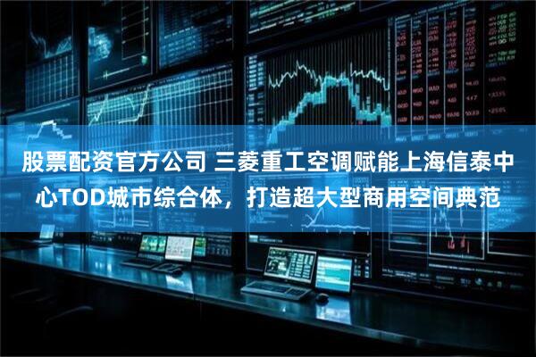股票配资官方公司 三菱重工空调赋能上海信泰中心TOD城市综合体，打造超大型商用空间典范