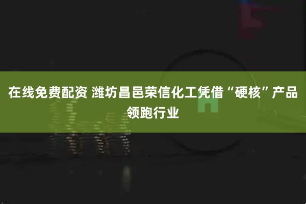 在线免费配资 潍坊昌邑荣信化工凭借“硬核”产品领跑行业