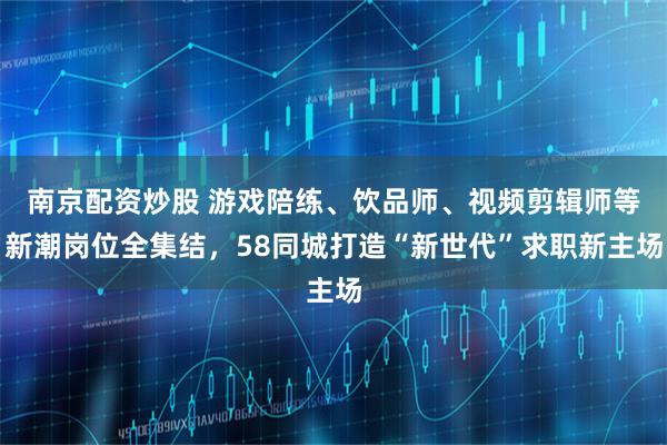 南京配资炒股 游戏陪练、饮品师、视频剪辑师等新潮岗位全集结，58同城打造“新世代”求职新主场