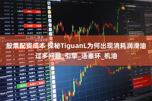股票配资成本 探秘TiguanL为何出现消耗润滑油过多问题_引擎_活塞环_机油