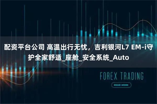 配资平台公司 高温出行无忧，吉利银河L7 EM-i守护全家舒适_座舱_安全系统_Auto