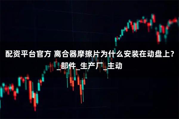 配资平台官方 离合器摩擦片为什么安装在动盘上？_部件_生产厂_主动