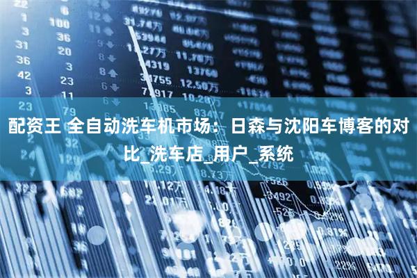 配资王 全自动洗车机市场：日森与沈阳车博客的对比_洗车店_用户_系统
