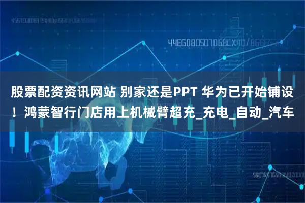 股票配资资讯网站 别家还是PPT 华为已开始铺设！鸿蒙智行门店用上机械臂超充_充电_自动_汽车