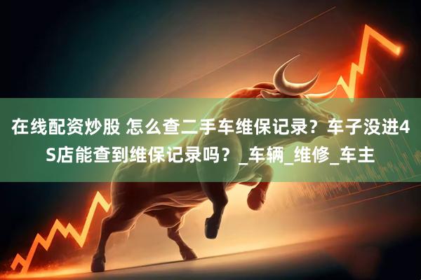 在线配资炒股 怎么查二手车维保记录？车子没进4S店能查到维保记录吗？_车辆_维修_车主