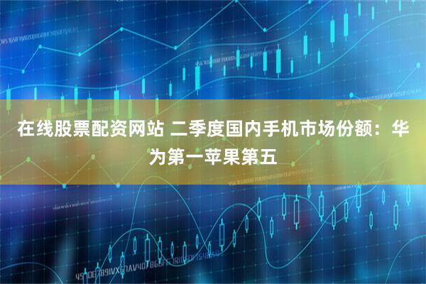 在线股票配资网站 二季度国内手机市场份额：华为第一苹果第五