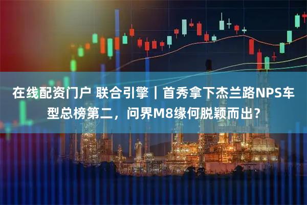 在线配资门户 联合引擎｜首秀拿下杰兰路NPS车型总榜第二，问界M8缘何脱颖而出？