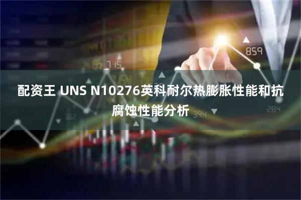 配资王 UNS N10276英科耐尔热膨胀性能和抗腐蚀性能分析