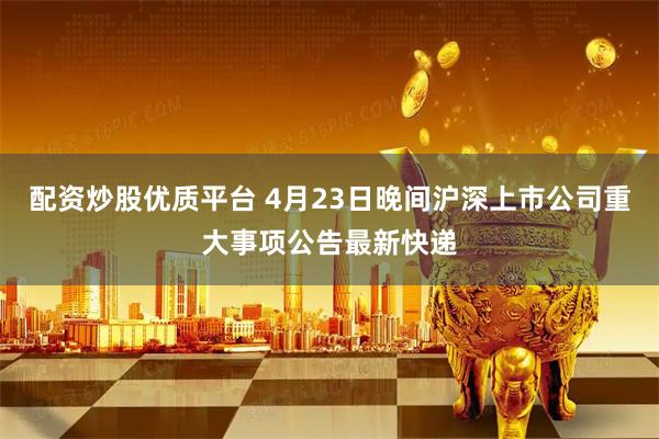 配资炒股优质平台 4月23日晚间沪深上市公司重大事项公告最新快递