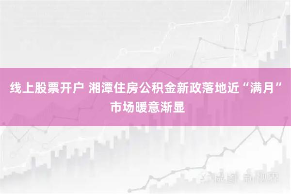线上股票开户 湘潭住房公积金新政落地近“满月” 市场暖意渐显